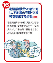 宅建業者以外の者に対し、宅地等の売買・交換等を要求する行為(新規) 宅建業者以外の者に対して、宅地等の売買・交換をすること、又は人に対して宅地等の賃借をすることをみだりに要求する行為